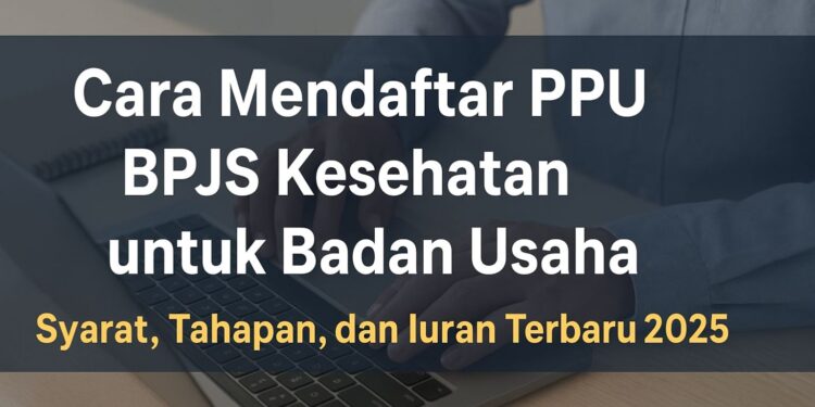Cara Mendaftar PPU BPJS Kesehatan untuk Badan Usaha: Syarat, Tahapan, dan Iuran Terbaru 2025